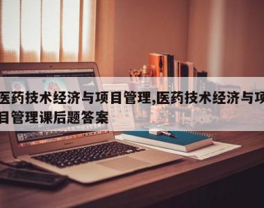 医药技术经济与项目管理,医药技术经济与项目管理课后题答案