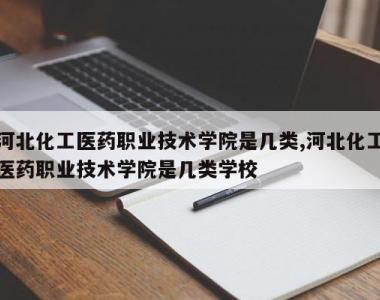河北化工医药职业技术学院是几类,河北化工医药职业技术学院是几类学校