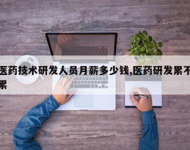 医药技术研发人员月薪多少钱,医药研发累不累