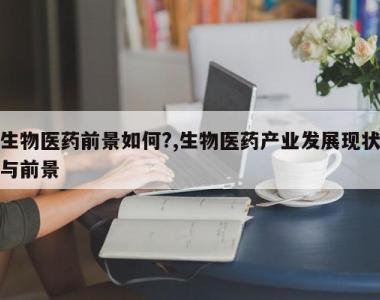 生物医药前景如何?,生物医药产业发展现状与前景