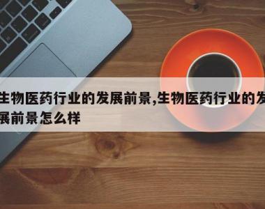 生物医药行业的发展前景,生物医药行业的发展前景怎么样
