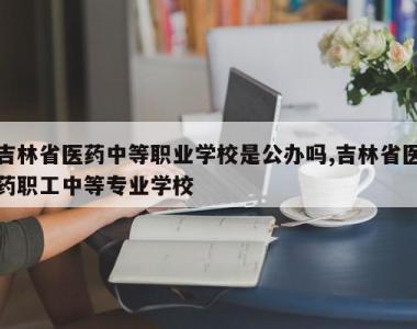 吉林省医药中等职业学校是公办吗,吉林省医药职工中等专业学校