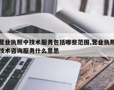 营业执照中技术服务包括哪些范围,营业执照技术咨询服务什么意思