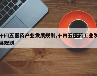 十四五医药产业发展规划,十四五医药工业发展规划