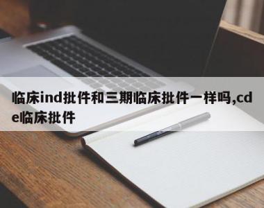 临床ind批件和三期临床批件一样吗,cde临床批件