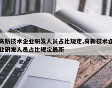 高新技术企业研发人员占比规定,高新技术企业研发人员占比规定最新
