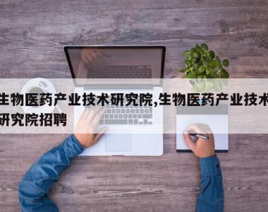生物医药产业技术研究院,生物医药产业技术研究院招聘