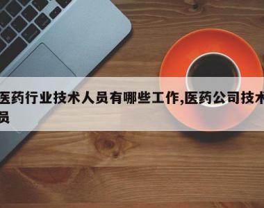 医药行业技术人员有哪些工作,医药公司技术员