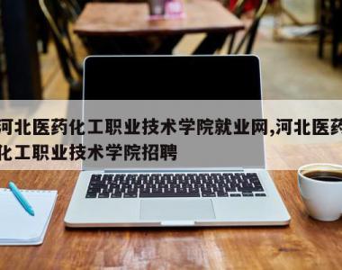 河北医药化工职业技术学院就业网,河北医药化工职业技术学院招聘