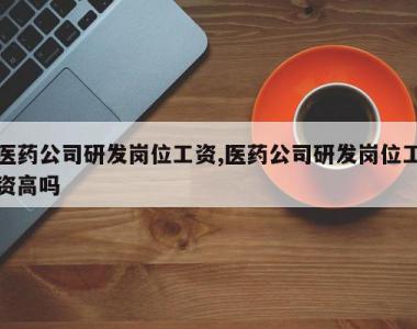 医药公司研发岗位工资,医药公司研发岗位工资高吗