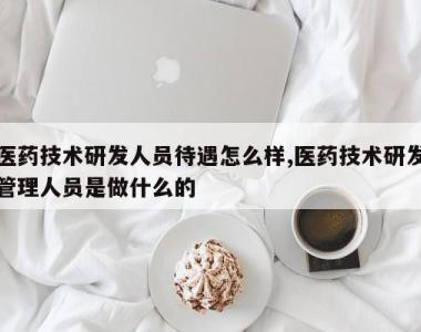 医药技术研发人员待遇怎么样,医药技术研发管理人员是做什么的