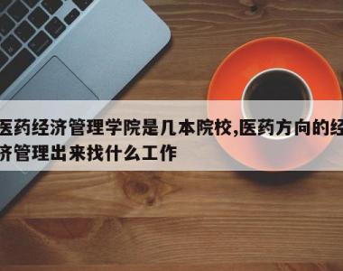 医药经济管理学院是几本院校,医药方向的经济管理出来找什么工作
