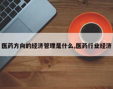 医药方向的经济管理是什么,医药行业经济
