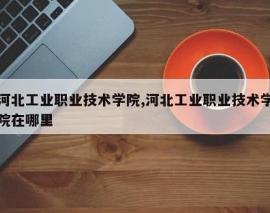河北工业职业技术学院,河北工业职业技术学院在哪里