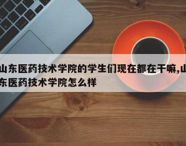 山东医药技术学院的学生们现在都在干嘛,山东医药技术学院怎么样