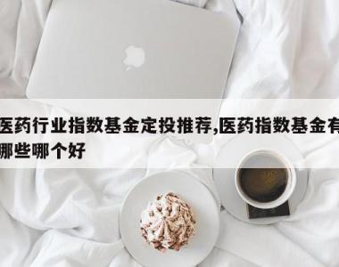 医药行业指数基金定投推荐,医药指数基金有哪些哪个好