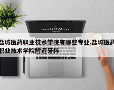 盐城医药职业技术学院有哪些专业,盐城医药职业技术学院附近牙科