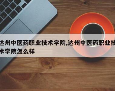 达州中医药职业技术学院,达州中医药职业技术学院怎么样
