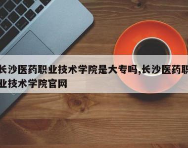 长沙医药职业技术学院是大专吗,长沙医药职业技术学院官网