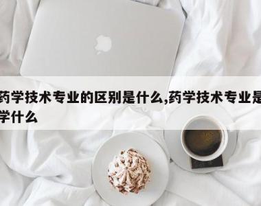 药学技术专业的区别是什么,药学技术专业是学什么