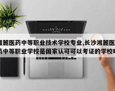 湘麓医药中等职业技术学校专业,长沙湘麓医药中等职业学校是国家认可可以考证的学校吗