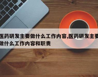 医药研发主要做什么工作内容,医药研发主要做什么工作内容和职责