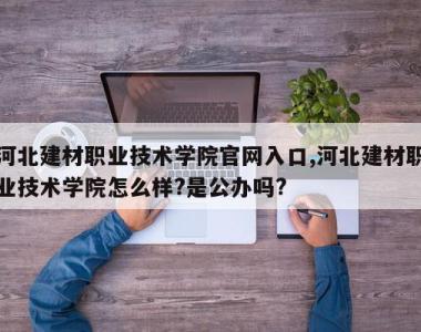河北建材职业技术学院官网入口,河北建材职业技术学院怎么样?是公办吗?