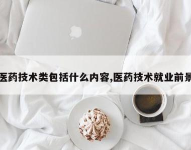 医药技术类包括什么内容,医药技术就业前景