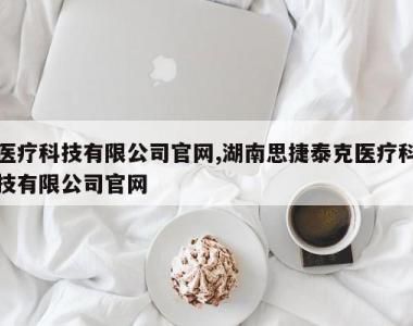 医疗科技有限公司官网,湖南思捷泰克医疗科技有限公司官网