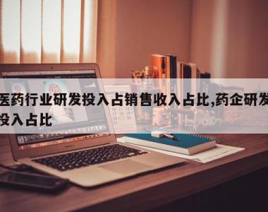 医药行业研发投入占销售收入占比,药企研发投入占比