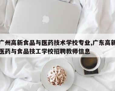 广州高新食品与医药技术学校专业,广东高新医药与食品技工学校招聘教师信息
