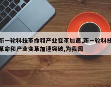 新一轮科技革命和产业变革加速,新一轮科技革命和产业变革加速突破,为我国