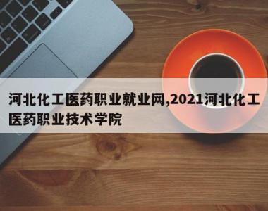 河北化工医药职业就业网,2021河北化工医药职业技术学院