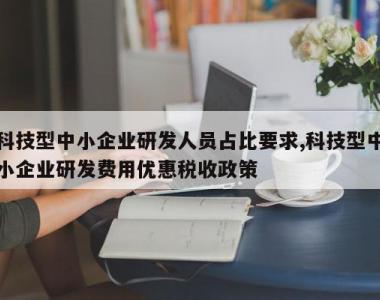 科技型中小企业研发人员占比要求,科技型中小企业研发费用优惠税收政策