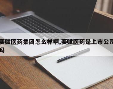 赛赋医药集团怎么样啊,赛赋医药是上市公司吗