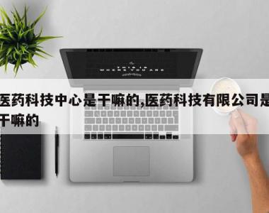 医药科技中心是干嘛的,医药科技有限公司是干嘛的