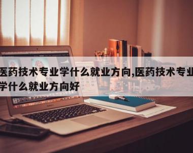 医药技术专业学什么就业方向,医药技术专业学什么就业方向好