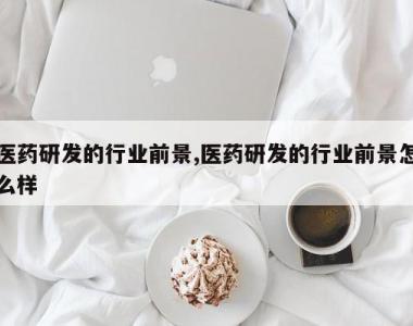 医药研发的行业前景,医药研发的行业前景怎么样