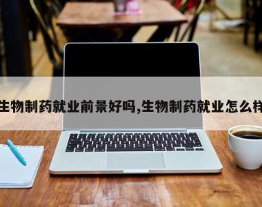 生物制药就业前景好吗,生物制药就业怎么样