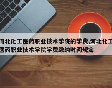 河北化工医药职业技术学院的学费,河北化工医药职业技术学院学费缴纳时间规定