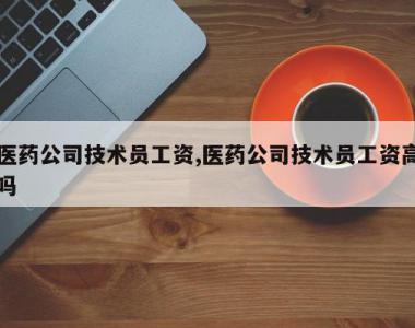 医药公司技术员工资,医药公司技术员工资高吗