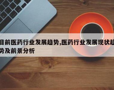 目前医药行业发展趋势,医药行业发展现状趋势及前景分析