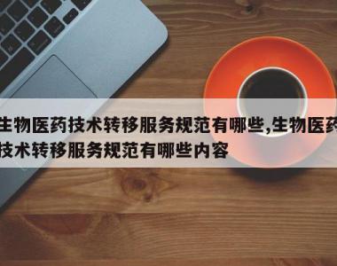 生物医药技术转移服务规范有哪些,生物医药技术转移服务规范有哪些内容