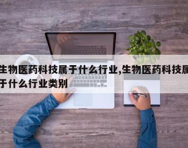 生物医药科技属于什么行业,生物医药科技属于什么行业类别