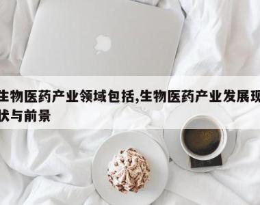生物医药产业领域包括,生物医药产业发展现状与前景