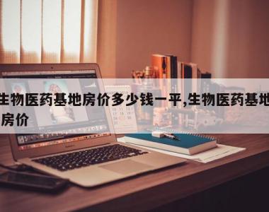 生物医药基地房价多少钱一平,生物医药基地 房价