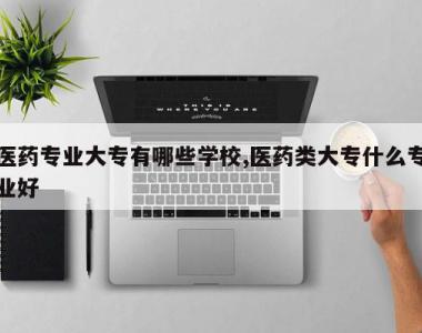 医药专业大专有哪些学校,医药类大专什么专业好