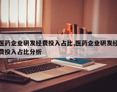 医药企业研发经费投入占比,医药企业研发经费投入占比分析
