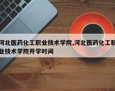 河北医药化工职业技术学院,河北医药化工职业技术学院开学时间