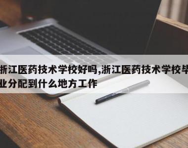 浙江医药技术学校好吗,浙江医药技术学校毕业分配到什么地方工作